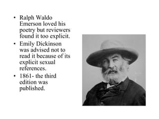 Ralph Waldo Emerson loved his poetry but reviewers  found it too explicit.  Emily Dickinson was advised not to read it because of its explicit sexual references. 1861- the third edition was published. 