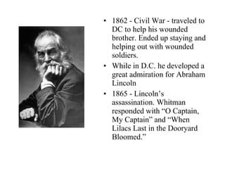 1862 - Civil War - traveled to DC to help his wounded brother. Ended up staying and helping out with wounded soldiers. While in D.C. he developed a great admiration for Abraham Lincoln 1865 - Lincoln’s assassination. Whitman responded with “O Captain, My Captain” and “When Lilacs Last in the Dooryard Bloomed.” 