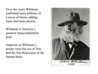 Over the years Whitman published more editions of Leaves of Grass, adding more and more poems. Whitman is America’s greatest transcendentalist poet. Surprises in Whitman’s poetry were the use of lists and the free discussion of the human body. 