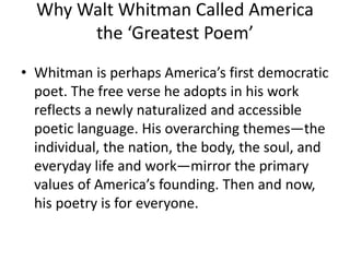 Why Walt Whitman Called America
the ‘Greatest Poem’
• Whitman is perhaps America’s first democratic
poet. The free verse he adopts in his work
reflects a newly naturalized and accessible
poetic language. His overarching themes—the
individual, the nation, the body, the soul, and
everyday life and work—mirror the primary
values of America’s founding. Then and now,
his poetry is for everyone.
 