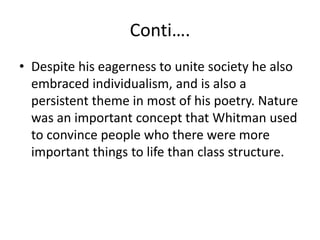 Conti….
• Despite his eagerness to unite society he also
embraced individualism, and is also a
persistent theme in most of his poetry. Nature
was an important concept that Whitman used
to convince people who there were more
important things to life than class structure.
 