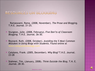 Ramaswami, Rama. (2008, November).  The Prose and Blogging . T.H.E. Journal. 21-25. Sturgeon, Julie. (2008, February).  Five Don’ts of Classroom Blogging.  T.H.E. Journal. 26-30. Reynard, Ruth. (2008, October).  Avoiding the 5 Most Common Mistakes in Using Blogs with Students . Found online at  www.campustechnology.com Catalano, Frank. (2005, December).  Why Blog?  T.H.E. Journal. 23-28 Stahmer, Tim. (January, 2008).  Think Outside the Blog . T.H. E. Journal. 28-30. Sldeshow outline 