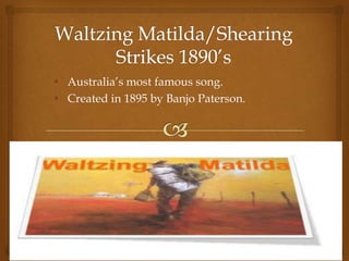 • Australia’s most famous song.
• Created in 1895 by Banjo Paterson.
• Closely Associated with the brutal 1890’s
shearers strikes.
 