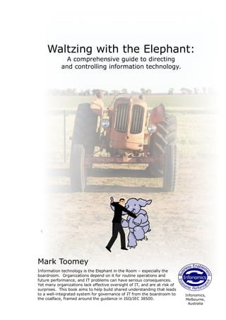 Waltzing with the Elephant:
              A comprehensive guide to directing
            and controlling information technology.




Mark Toomey
Information technology is the Elephant in the Room – especially the
boardroom. Organizations depend on it for routine operations and
future performance, and IT problems can have serious consequences.
Yet many organizations lack effective oversight of IT, and are at risk of
surprises. This book aims to help build shared understanding that leads
to a well-integrated system for governance of IT from the boardroom to      Infonomics,
the coalface, framed around the guidance in ISO/IEC 38500.                  Melbourne,
                                                                             Australia
 