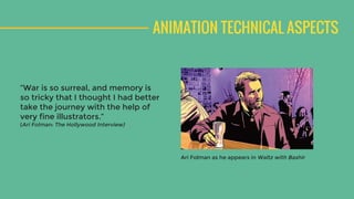 ANIMATION TECHNICAL ASPECTS
“War is so surreal, and memory is
so tricky that I thought I had better
take the journey with the help of
very fine illustrators.”
(Ari Folman: The Hollywood Interview)
Ari Folman as he appears in Waltz with Bashir
 