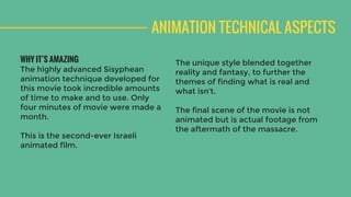 ANIMATION TECHNICAL ASPECTS
WHY IT’S AMAZING
The highly advanced Sisyphean
animation technique developed for
this movie took incredible amounts
of time to make and to use. Only
four minutes of movie were made a
month.
This is the second-ever Israeli
animated film.
The unique style blended together
reality and fantasy, to further the
themes of finding what is real and
what isn’t.
The final scene of the movie is not
animated but is actual footage from
the aftermath of the tragic massacre.
 
