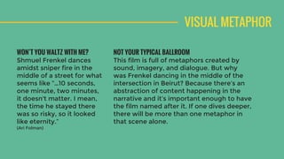 VISUAL METAPHOR
NOT YOUR TYPICAL BALLROOM
This film is full of metaphors created by
sound, imagery, and dialogue. But why
was Frenkel dancing in the middle of the
intersection in Beirut? Because there’s an
abstraction of content happening in the
narrative and it’s important enough to have
the film named after it. If one dives deeper,
there will be more than one metaphor in
that scene alone.
WON’T YOU WALTZ WITH ME?
Shmuel Frenkel dances
amidst sniper fire in the
middle of a street for what
seems like ”…10 seconds,
one minute, two minutes,
it doesn't matter. I mean,
the time he stayed there
was so risky, so it looked
like eternity.”
(Ari Folman)
 