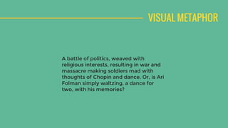 VISUAL METAPHOR
A battle of politics, weaved with
religious interests, resulting in war and
massacre making soldiers mad with
thoughts of Chopin and dance. Or, is Ari
Folman simply waltzing, a dance for
two, with his memories?
 