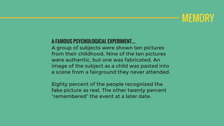 MEMORY
A FAMOUS PSYCHOLOGICAL EXPERIMENT…
A group of subjects were shown ten pictures
from their childhood. Nine of the ten pictures
were authentic, but one was fabricated. An
image of the subject as a child was pasted into
a scene from a fairground they never attended.
Eighty percent of the people recognized the
fake picture as real. The other twenty percent
“remembered” the event at a later date.
 