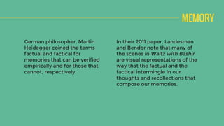 MEMORY
German philosopher, Martin
Heidegger coined the terms
factual and factical for
memories that can be verified
empirically and for those that
cannot, respectively.
In their 2011 paper, Landesman
and Bendor note that many of
the scenes in Waltz with Bashir
are visual representations of the
way that the factual and the
factical intermingle in our
thoughts and recollections that
compose our memories.
 