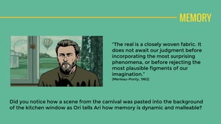MEMORY
“The real is a closely woven fabric. It
does not await our judgment before
incorporating the most surprising
phenomena, or before rejecting the
most plausible figments of our
imagination.”
(Merleau-Ponty, 1962)
Did you notice how a scene from the carnival was pasted into the background
of the kitchen window as Ori tells Ari how memory is dynamic and malleable?
 