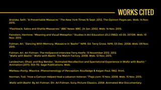 WORKS CITED
Anziska, Seth. “A Preventable Massacre.” The New York Times 16 Sept. 2012, The Opinion Pages sec. Web. 14 Nov.
2015.
“Flashback: Sabra and Shatila Massacres.” BBC News. BBC, 24 Jan. 2002. Web. 14 Nov. 2015.
Feinstein, Hermine. “Meaning and Visual Metaphor.” Studies in Art Education 23.2 (1982): 45-55. JSTOR. Web. 13
Nov. 2015.
Folman, Ari. “Dancing With Memory, Massacre In ‘Bashir’” NPR. Ed. Terry Gross. NPR, 03 Dec. 2008. Web. 09 Nov.
2015.
Folman, Ari. Ari Folman: The Hollywood Interview Terry Keefe. 13 November 2012. 2012.
“Waltz with Bashir.” Waltz with Bashir. The Match Factory, 2008. Web. 12 Nov. 2015.
Landesman, Ohad, and Roy Bendor. “Animated Recollection and Spectatorial Experience in Waltz with Bashir.”
Animation (2011): 353-70. Sage Publications. Web.
Merleau-Ponty, Maurice. Phenomenology of Perception. Routledge & Kegan Paul, 1962. Print.
Norman, Tod. “How a Cartoon Helped Heal a Lebanon Veteran.”Thejc.com. 13 Nov. 2008. Web. 15 Nov. 2015.
Waltz with Bashir. By Ari Folman. Dir. Ari Folman. Sony Picture Classics, 2008. Animated War Documentary.
 