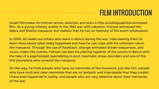 FILM INTRODUCTION
Israeli filmmaker Ari Folman wrote, directed, and stars in this autobiographical animated
film. As a young infantry soldier in the 1982 war with Lebanon, Folman witnessed the
Sabra and Shatila massacre, but realizes that he has no memory of the event whatsoever.
In 2006, Ari seeks out others who were in Beirut during the war, interviewing them to
learn more about what really happened and how he can cope with his unknown role in
the massacre. Through the use of flashback, strange animated dream-sequences, and
music-video-like scenes, Folman narrates his piecing together of the events in Beirut with
the help of a psychologist specializing in post-traumatic stress disorders and one of the
first journalists who covered the massacre.
On the way, he finds people who have no memories of the massacre, just like him, people
who have vivid and clear memories that are so fantastic and improbable that they couldn’
t have ever happened in reality, and people who are very selective about their memories
of the war.
 