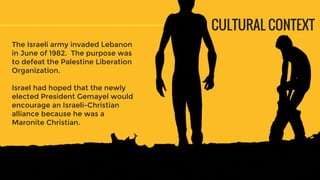 CULTURAL CONTEXT
The Israeli army invaded Lebanon
in June of 1982. The purpose was
to defeat the Palestine Liberation
Organization.
Israel had hoped that the newly
elected President Gemayel would
encourage an Israeli-Christian
alliance because he was a
Maronite Christian.
 