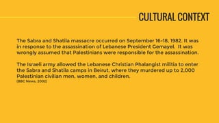 The Sabra and Shatila massacre occurred on September 16-18, 1982. It was
in response to the assassination of Lebanese President Gemayel. It was
wrongly assumed that Palestinians were responsible for the assassination.
The Israeli army allowed the Lebanese Christian Phalangist militia to enter
the Sabra and Shatila camps in Beirut, where they murdered up to 2,000
Palestinian civilian men, women, and children.
(BBC News, 2002)
CULTURAL CONTEXT
 