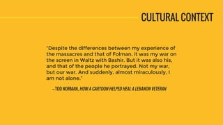“Despite the differences between my experience of
the massacres and that of Folman, it was my war on
the screen in Waltz with Bashir. But it was also his,
and that of the people he portrayed. Not my war,
but our war. And suddenly, almost miraculously, I
am not alone.”
CULTURAL CONTEXT
—TOD NORMAN, HOW A CARTOON HELPED HEAL A LEBANON VETERAN
 