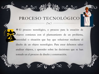 PROCESO TECNOLÓGICO
 El proceso tecnológico, o proceso para la creación de
objetos comienza con el planteamiento de un problema,
necesidad o situación que hay que solucionar mediante el
diseño de un objeto tecnológico. Para crear debemos saber
analizar objetos, y aprender sobre las decisiones que se han
tomado en el proceso de diseño y construcción.
 