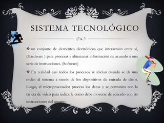 SISTEMA TECNOLÓGICO
 un conjunto de elementos electrónicos que interactúan entre sí,
(Hardware ) para procesar y almacenar información de acuerdo a una
serie de instrucciones. (Software)
 En realidad casi todos los procesos se inician cuando se da una
orden al sistema a través de los dispositivos de entrada de datos.
Luego, el microprocesador procesa los datos y se comunica con la
tarjeta de video para indicarle como debe moverse de acuerdo con las
instrucciones del usuario
 