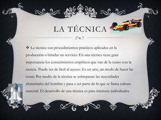 LA TÉCNICA
 La técnica son procedimientos prácticos aplicados en la
producción o brindar un servicio. En una técnica tiene gran
importancia los conocimientos empíricos que van de la mano con la
ciencia. Puede ser de fácil al acceso. Es un arte, un modo de hacer las
cosas. Por medio de la técnica se sobrepasan las necesidades
elementales del hombre y pasa a ser parte de lo que se llama cultura
material. El desarrollo de una técnica es para intereses individuales.
 