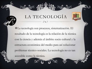 LA TECNOLOGÍA
La tecnología son procesos, sistematización. El
resultado de la tecnología es la relación de la técnica
con la ciencia y además el ámbito socio cultural y la
estructura económica del medio para así solucionar
problemas técnico-sociales. La tecnología no es tan
accesible como la técnica.
 