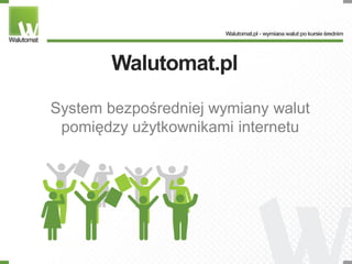 Walutomat.pl

System bezpośredniej wymiany walut
 pomiędzy użytkownikami internetu
 