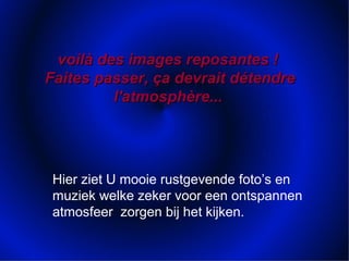 voilà des images reposantes !voilà des images reposantes !
Faites passer, ça devrait détendreFaites passer, ça devrait détendre
l'atmosphère...l'atmosphère...
Hier ziet U mooie rustgevende foto’s en
muziek welke zeker voor een ontspannen
atmosfeer zorgen bij het kijken.
 