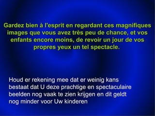 Gardez bien à l'esprit en regardant ces magnifiquesGardez bien à l'esprit en regardant ces magnifiques
images que vous avez très peu de chance, et vosimages que vous avez très peu de chance, et vos
enfants encore moins, de revoir un jour de vosenfants encore moins, de revoir un jour de vos
propres yeux un tel spectacle.propres yeux un tel spectacle.
Houd er rekening mee dat er weinig kans
bestaat dat U deze prachtige en spectaculaire
beelden nog vaak te zien krijgen en dit geldt
nog minder voor Uw kinderen
 