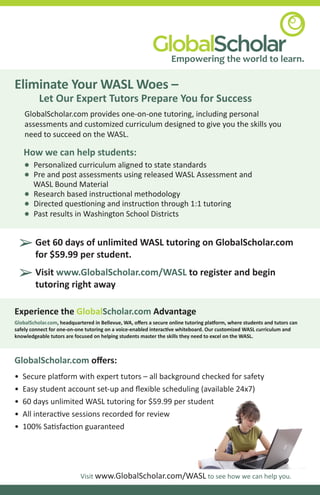 Empowering the world to learn.

Eliminate Your WASL Woes –
          Let Our Expert Tutors Prepare You for Success
     GlobalScholar.com provides one-on-one tutoring, including personal
     assessments and customized curriculum designed to give you the skills you
     need to succeed on the WASL.

    How we can help students:
    •   Personalized curriculum aligned to state standards
    •   Pre and post assessments using released WASL Assessment and
        WASL Bound Material
    •   Research based instruc�onal methodology
    •   Directed ques�oning and instruc�on through 1:1 tutoring
    •   Past results in Washington School Districts


    ‚ Get$59.99 per student. WASL tutoring on GlobalScholar.com
          60 days of unlimited
      for

    ‚ Visit www.GlobalScholar.com/WASL to register and begin
      tutoring right away

Experience the GlobalScholar.com Advantage
GlobalScholar.com, headquartered in Bellevue, WA, oﬀers a secure online tutoring pla�orm, where students and tutors can
safely connect for one-on-one tutoring on a voice-enabled interac�ve whiteboard. Our customized WASL curriculum and
knowledgeable tutors are focused on helping students master the skills they need to excel on the WASL.



GlobalScholar.com oﬀers:
•   Secure pla�orm with expert tutors – all background checked for safety
•   Easy student account set-up and ﬂexible scheduling (available 24x7)
•   60 days unlimited WASL tutoring for $59.99 per student
•   All interac�ve sessions recorded for review
•   100% Sa�sfac�on guaranteed




                           Visit www.GlobalScholar.com/WASL to see how we can help you.
 