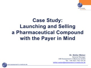 Case Study:
   Launching and Selling
a Pharmaceutical Compound
   with the Payer in Mind


                                  Dr. Stefan Walzer
                                      General Manager
                     AiM Assessment in Medicine GmbH
                             Tel.: +49 7621 705 105 20
              stefan.walzer@assessment-in-medicine.de
 