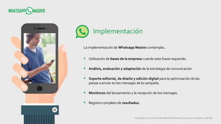 Copyright 2017 Infometrika Mobile Marketing/ Coop Los Artesanos LMTDA
Implementación
La implementación de Whatsapp Masivo contempla:.
 Utilización de bases de la empresa cuando esto fuese requerido.
 Análisis, evaluación y adaptación de la estrategia de comunicación.
 Soporte editorial, de diseño y edición digital para la optimización de las
piezas a enviar en los mensajes de la campaña.
 Monitoreo del lanzamiento y la recepción de los mensajes.
 Registro completo de resultados.
 