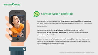 Copyright 2017 Infometrika Mobile Marketing/ Coop Los Artesanos LMTDA
Comunicación confiable
Los mensajes recibidos a través de Whatsapp son abiertos/leídos en el 100% de
los casos, ofreciendo la mayor tasa de penetración posible para una campaña de
comunicación.
Las consignas remitidas por Whatsapp posibilitan interactuar con los
destinatarios, recolectando sus respuestas en el marco de las campañas de
promoción implementadas.
Los envíos a través de Whatsapp son 100% confiables, y permiten relevar su
despacho, correcta recepción y efectiva lectura, disponiendo de la información
rápidamente para la toma de decisiones.
 