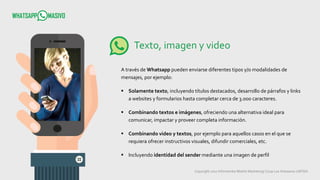 Copyright 2017 Infometrika Mobile Marketing/ Coop Los Artesanos LMTDA
Texto, imagen y video
A través de Whatsapp pueden enviarse diferentes tipos y/o modalidades de
mensajes, por ejemplo:
 Solamente texto, incluyendo títulos destacados, desarrollo de párrafos y links
a websites y formularios hasta completar cerca de 3.000 caracteres.
 Combinando textos e imágenes, ofreciendo una alternativa ideal para
comunicar, impactar y proveer completa información.
 Combinando video y textos, por ejemplo para aquellos casos en el que se
requiera ofrecer instructivos visuales, difundir comerciales, etc.
 Incluyendo identidad del sender mediante una imagen de perfil
 