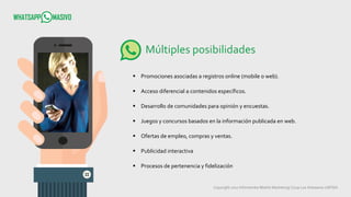 Copyright 2017 Infometrika Mobile Marketing/ Coop Los Artesanos LMTDA
Múltiples posibilidades
 Promociones asociadas a registros online (mobile o web).
 Acceso diferencial a contenidos específicos.
 Desarrollo de comunidades para opinión y encuestas.
 Juegos y concursos basados en la información publicada en web.
 Ofertas de empleo, compras y ventas.
 Publicidad interactiva
 Procesos de pertenencia y fidelización
 