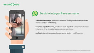 Copyright 2017 Infometrika Mobile Marketing/ Coop Los Artesanos LMTDA
Servicio integral llave en mano
Asesoramiento integral orientado al desarrollo estratégico de las campañas de la
empresa con base en Whatsapp.
Completo soporte funcional, abordando desde el perfil de cada campaña hasta el
tratamiento de las piezas digitales a cursar con las mismas.
Análisis de las métricas para evaluar y proponer ajustes y modificaciones.
 
