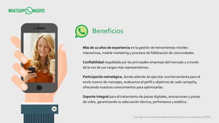 Copyright 2017 Infometrika Mobile Marketing/ Coop Los Artesanos LMTDA
Beneficios
Más de 10 años de experiencia en la gestión de herramientas móviles
interactivas, mobile marketing y procesos de fidelización de comunidades.
Confiabilidad respaldada por las principales empresas del mercado y a través
de la voz de sus cargos más representativos.
Participación estratégica, donde además de ejecutar una herramienta para el
envío masivo de mensajes, evaluamos el perfil y objetivos de cada campaña,
ofreciendo nuestros conocimientos para optimizarlas.
Soporte integral para el tratamiento de piezas digitales, animaciones y piezas
de video, garantizando su adecuación técnica, perfomance y estética .
 