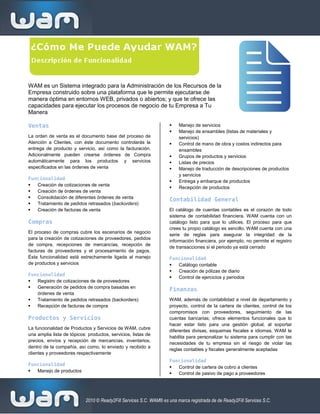 WAM es un Sistema integrado para la Administración de los Recursos de la
Empresa construido sobre una plataforma que le permite ejecutarse de
manera óptima en entornos WEB, privados o abiertos; y que te ofrece las
capacidades para ejecutar los procesos de negocio de tu Empresa a Tu
Manera

Ventas                                                                  Manejo de servicios
                                                                        Manejo de ensambles (listas de materiales y
La orden de venta es el documento base del proceso de                    servicios)
Atención a Clientes, con éste documento controlarás la                  Control de mano de obra y costos indirectos para
entrega de producto y servicio, así como la facturación.                 ensambles
Adicionalmente pueden crearse órdenes de Compra                         Grupos de productos y servicios
automáticamente para los productos y servicios                          Listas de precios
especificados en las órdenes de venta                                   Manejo de traducción de descripciones de productos
                                                                         y servicios
Funcionalidad
                                                                        Entrega y embarque de productos
  Creación de cotizaciones de venta
                                                                        Recepción de productos
  Creación de órdenes de venta
  Consolidación de diferentes órdenes de venta
                                                                     Contabilidad General
  Tratamiento de pedidos retrasados (backorders)
  Creación de facturas de venta                                     El catálogo de cuentas contables es el corazón de todo
                                                                     sistema de contabilidad financiera. WAM cuenta con un
Compras                                                              catálogo listo para que lo utilices. El proceso para que
                                                                     crees tu propio catálogo es sencillo. WAM cuenta con una
El proceso de compras cubre los escenarios de negocio
                                                                     serie de reglas para asegurar la integridad de la
para la creación de cotizaciones de proveedores, pedidos
                                                                     información financiera, por ejemplo, no permite el registro
de compra, recepciones de mercancías, recepción de
                                                                     de transacciones si el periodo ya está cerrado
facturas de proveedores y el procesamiento de pagos.
Ésta funcionalidad está estrechamente ligada al manejo               Funcionalidad
de productos y servicios                                               Catálogo contable
                                                                       Creación de pólizas de diario
Funcionalidad
                                                                       Control de ejercicios y periodos
  Registro de cotizaciones de de proveedores
  Generación de pedidos de compra basadas en
                                                                     Finanzas
   órdenes de venta
  Tratamiento de pedidos retrasados (backorders)                    WAM, además de contabilidad a nivel de departamento y
  Recepción de facturas de compra                                   proyecto, control de la cartera de clientes, control de los
                                                                     compromisos con proveedores, seguimiento de las
Productos y Servicios                                                cuentas bancarias; ofrece elementos funcionales que lo
                                                                     hacer estar listo para una gestión global, al soportar
La funcionalidad de Productos y Servicios de WAM, cubre
                                                                     diferentes divisas, esquemas fiscales e idiomas. WAM te
una amplia lista de tópicos: productos, servicios, listas de
                                                                     habilita para personalizar tu sistema para cumplir con las
precios, envíos y recepción de mercancías, inventarios,
                                                                     necesidades de tu empresa sin el riesgo de violar las
dentro de la compañía, así como, lo enviado y recibido a
                                                                     reglas contables y fiscales generalmente aceptadas
clientes y proveedores respectivamente
                                                                     Funcionalidad
Funcionalidad
                                                                       Control de cartera de cobro a clientes
  Manejo de productos
                                                                       Control de pasivo de pago a proveedores




                            2010 © Ready2Fill Services S.C. WAM® es una marca registrada de de Ready2Fill Services S.C.
 