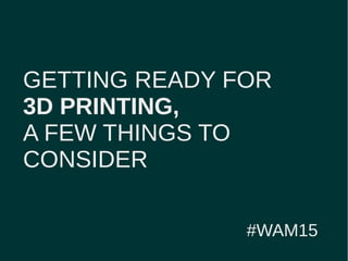 GETTING READY FOR
3D PRINTING,
A FEW THINGS TO
CONSIDER
#WAM15
 