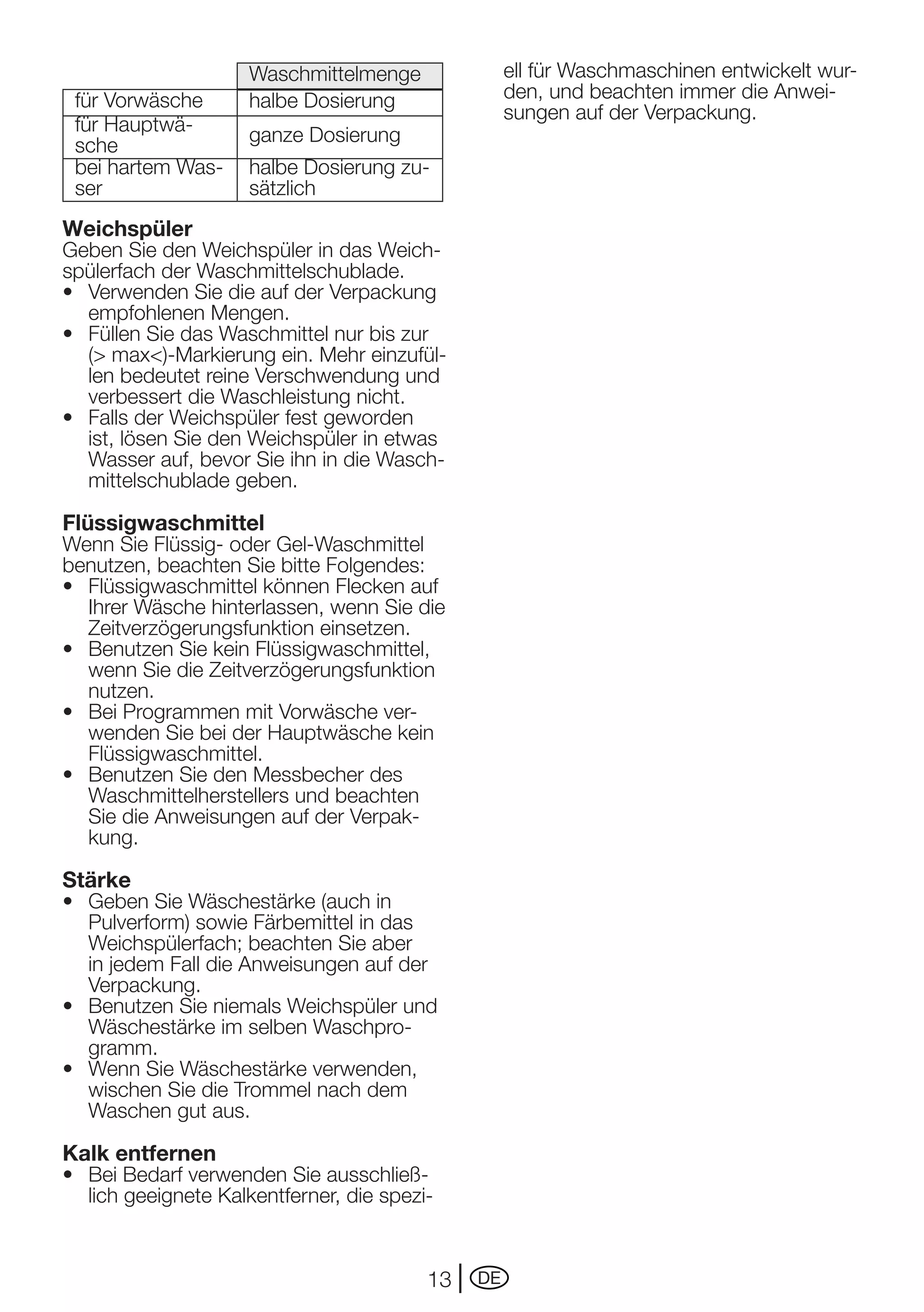 Waschmittelmenge               ell für Waschmaschinen entwickelt wur-
 für	Vorwäsche       halbe Dosierung                den, und beachten immer die Anwei-
                                                    sungen	auf	der	Verpackung.
 für Hauptwä-        ganze Dosierung
 sche
 bei hartem Was-     halbe Dosierung zu-
 ser                 sätzlich
Weichspüler
Geben Sie den Weichspüler in das Weich-
spülerfach der Waschmittelschublade.
•	 Verwenden	Sie	die	auf	der	Verpackung	
   empfohlenen Mengen.
•	 Füllen	Sie	das	Waschmittel	nur	bis	zur	
   (> max<)-Markierung ein. Mehr einzufül-
   len	bedeutet	reine	Verschwendung	und	
   verbessert die Waschleistung nicht.
•	 Falls	der	Weichspüler	fest	geworden	
   ist, lösen Sie den Weichspüler in etwas
   Wasser auf, bevor Sie ihn in die Wasch-
   mittelschublade geben.

Flüssigwaschmittel
Wenn Sie Flüssig- oder Gel-Waschmittel
benutzen, beachten Sie bitte Folgendes:
•	 Flüssigwaschmittel	können	Flecken	auf	
   Ihrer Wäsche hinterlassen, wenn Sie die
   Zeitverzögerungsfunktion einsetzen.
•	 Benutzen	Sie	kein	Flüssigwaschmittel,	
   wenn Sie die Zeitverzögerungsfunktion
   nutzen.
•	 Bei	Programmen	mit	Vorwäsche	ver-
   wenden Sie bei der Hauptwäsche kein
   Flüssigwaschmittel.
•	 Benutzen	Sie	den	Messbecher	des	
   Waschmittelherstellers und beachten
   Sie	die	Anweisungen	auf	der	Verpak-
   kung.

Stärke
•	 Geben	Sie	Wäschestärke	(auch	in	
   Pulverform) sowie Färbemittel in das
   Weichspülerfach; beachten Sie aber
   in	jedem	Fall	die	Anweisungen	auf	der	
   Verpackung.
•	 Benutzen	Sie	niemals	Weichspüler	und	
   Wäschestärke im selben Waschpro-
   gramm.
•	 Wenn	Sie	Wäschestärke	verwenden,	
   wischen Sie die Trommel nach dem
   Waschen gut aus.

Kalk entfernen
•	 Bei	Bedarf	verwenden	Sie	ausschließ-
   lich geeignete Kalkentferner, die spezi-



                                          13   DE
 
