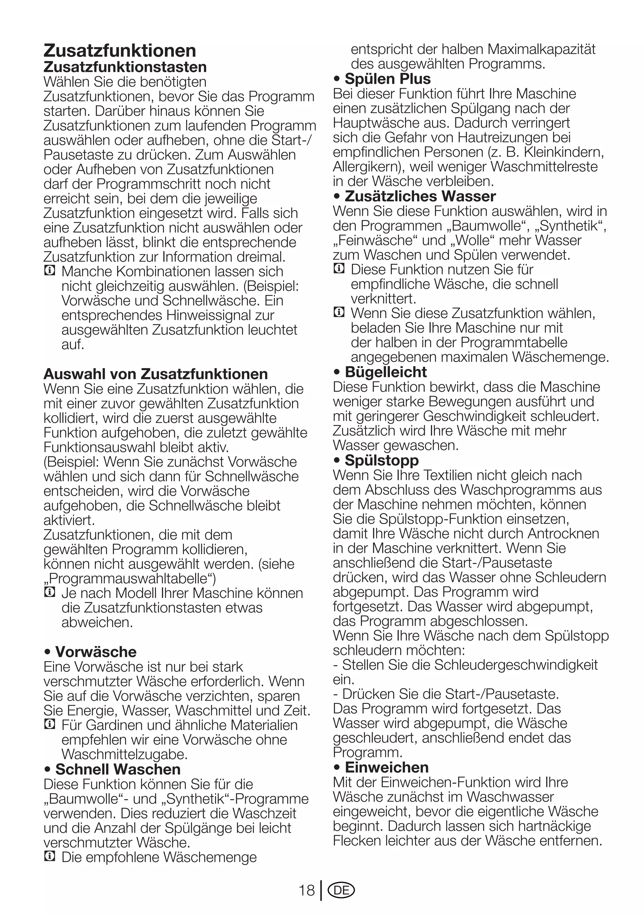 Zusatzfunktionen                                   entspricht der halben Maximalkapazität
Zusatzfunktionstasten                              des ausgewählten Programms.
Wählen Sie die benötigten                     • Spülen Plus
Zusatzfunktionen, bevor Sie das Programm      Bei dieser Funktion führt Ihre Maschine
starten. Darüber hinaus können Sie            einen zusätzlichen Spülgang nach der
Zusatzfunktionen zum laufenden Programm       Hauptwäsche aus. Dadurch verringert
auswählen	oder	aufheben,	ohne	die	Start-/     sich die Gefahr von Hautreizungen bei
Pausetaste zu drücken. Zum Auswählen          empfindlichen Personen (z. B. Kleinkindern,
oder Aufheben von Zusatzfunktionen            Allergikern), weil weniger Waschmittelreste
darf der Programmschritt noch nicht           in der Wäsche verbleiben.
erreicht	sein,	bei	dem	die	jeweilige	         • Zusätzliches Wasser
Zusatzfunktion eingesetzt wird. Falls sich    Wenn Sie diese Funktion auswählen, wird in
eine Zusatzfunktion nicht auswählen oder      den Programmen „Baumwolle“, „Synthetik“,
aufheben lässt, blinkt die entsprechende      „Feinwäsche“ und „Wolle“ mehr Wasser
Zusatzfunktion zur Information dreimal.       zum Waschen und Spülen verwendet.
C Manche Kombinationen lassen sich            C Diese Funktion nutzen Sie für
   nicht gleichzeitig auswählen. (Beispiel:      empfindliche Wäsche, die schnell
   Vorwäsche	und	Schnellwäsche.	Ein	             verknittert.
   entsprechendes Hinweissignal zur           C Wenn Sie diese Zusatzfunktion wählen,
   ausgewählten Zusatzfunktion leuchtet          beladen Sie Ihre Maschine nur mit
   auf.                                          der halben in der Programmtabelle
                                                 angegebenen maximalen Wäschemenge.
Auswahl von Zusatzfunktionen                  • Bügelleicht
Wenn Sie eine Zusatzfunktion wählen, die      Diese Funktion bewirkt, dass die Maschine
mit einer zuvor gewählten Zusatzfunktion      weniger starke Bewegungen ausführt und
kollidiert, wird die zuerst ausgewählte       mit geringerer Geschwindigkeit schleudert.
Funktion aufgehoben, die zuletzt gewählte     Zusätzlich wird Ihre Wäsche mit mehr
Funktionsauswahl bleibt aktiv.                Wasser gewaschen.
(Beispiel:	Wenn	Sie	zunächst	Vorwäsche	       • Spülstopp
wählen und sich dann für Schnellwäsche        Wenn Sie Ihre Textilien nicht gleich nach
entscheiden,	wird	die	Vorwäsche	              dem Abschluss des Waschprogramms aus
aufgehoben, die Schnellwäsche bleibt          der Maschine nehmen möchten, können
aktiviert.                                    Sie die Spülstopp-Funktion einsetzen,
Zusatzfunktionen, die mit dem                 damit Ihre Wäsche nicht durch Antrocknen
gewählten Programm kollidieren,               in der Maschine verknittert. Wenn Sie
können nicht ausgewählt werden. (siehe        anschließend	die	Start-/Pausetaste	
„Programmauswahltabelle“)                     drücken, wird das Wasser ohne Schleudern
C Je nach Modell Ihrer Maschine können        abgepumpt. Das Programm wird
   die Zusatzfunktionstasten etwas            fortgesetzt. Das Wasser wird abgepumpt,
   abweichen.                                 das Programm abgeschlossen.
                                              Wenn Sie Ihre Wäsche nach dem Spülstopp
• Vorwäsche                                   schleudern möchten:
Eine	Vorwäsche	ist	nur	bei	stark	             - Stellen Sie die Schleudergeschwindigkeit
verschmutzter Wäsche erforderlich. Wenn       ein.
Sie	auf	die	Vorwäsche	verzichten,	sparen	     -	Drücken	Sie	die	Start-/Pausetaste.
Sie	Energie,	Wasser,	Waschmittel	und	Zeit.    Das Programm wird fortgesetzt. Das
C Für Gardinen und ähnliche Materialien       Wasser wird abgepumpt, die Wäsche
   empfehlen	wir	eine	Vorwäsche	ohne	         geschleudert, anschließend endet das
   Waschmittelzugabe.                         Programm.
• Schnell Waschen                             • Einweichen
Diese Funktion können Sie für die             Mit	der	Einweichen-Funktion	wird	Ihre	
„Baumwolle“- und „Synthetik“-Programme        Wäsche zunächst im Waschwasser
verwenden. Dies reduziert die Waschzeit       eingeweicht, bevor die eigentliche Wäsche
und die Anzahl der Spülgänge bei leicht       beginnt. Dadurch lassen sich hartnäckige
verschmutzter Wäsche.                         Flecken leichter aus der Wäsche entfernen.
C Die empfohlene Wäschemenge

                                        18    DE
 