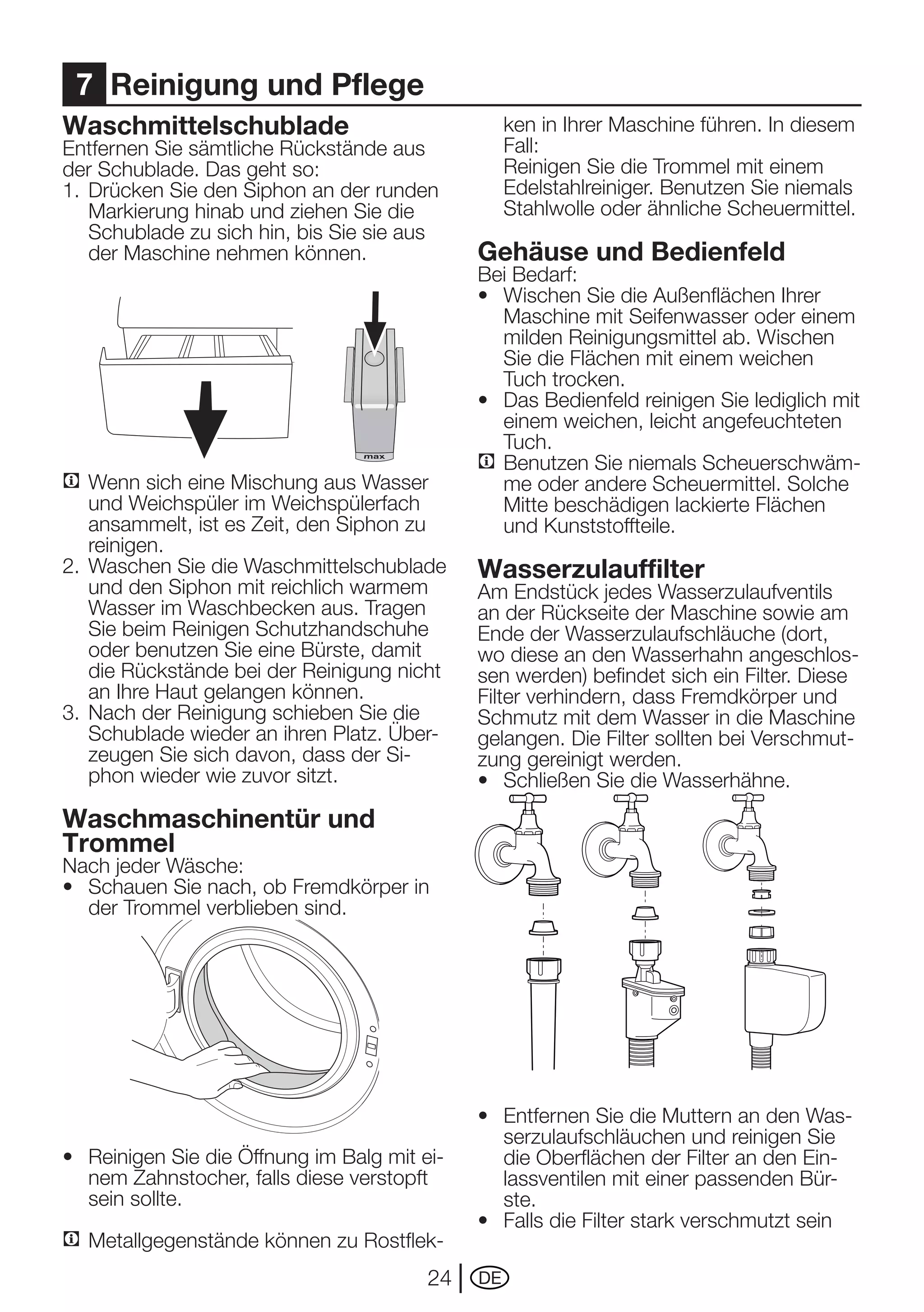 7 Reinigung und Pflege
Waschmittelschublade                            ken in Ihrer Maschine führen. In diesem
Entfernen	Sie	sämtliche	Rückstände	aus	         Fall:
der Schublade. Das geht so:                   	 Reinigen	Sie	die	Trommel	mit	einem	
1.	 Drücken	Sie	den	Siphon	an	der	runden	       Edelstahlreiniger.	Benutzen	Sie	niemals	
    Markierung hinab und ziehen Sie die         Stahlwolle oder ähnliche Scheuermittel.
    Schublade zu sich hin, bis Sie sie aus
    der Maschine nehmen können.               Gehäuse und Bedienfeld
                                              Bei Bedarf:
                                              •	 Wischen	Sie	die	Außenflächen	Ihrer	
                                                 Maschine mit Seifenwasser oder einem
                                                 milden	Reinigungsmittel	ab.	Wischen	
                                                 Sie die Flächen mit einem weichen
                                                 Tuch trocken.
                                              •	 Das	Bedienfeld	reinigen	Sie	lediglich	mit	
                                                 einem weichen, leicht angefeuchteten
                                                 Tuch.
                                              C Benutzen Sie niemals Scheuerschwäm-
C Wenn sich eine Mischung aus Wasser             me oder andere Scheuermittel. Solche
    und Weichspüler im Weichspülerfach           Mitte beschädigen lackierte Flächen
    ansammelt, ist es Zeit, den Siphon zu        und Kunststoffteile.
    reinigen.
2.	 Waschen	Sie	die	Waschmittelschublade	     Wasserzulauffilter
    und den Siphon mit reichlich warmem       Am	Endstück	jedes	Wasserzulaufventils	
    Wasser im Waschbecken aus. Tragen         an	der	Rückseite	der	Maschine	sowie	am	
    Sie	beim	Reinigen	Schutzhandschuhe	       Ende	der	Wasserzulaufschläuche	(dort,	
    oder benutzen Sie eine Bürste, damit      wo diese an den Wasserhahn angeschlos-
    die	Rückstände	bei	der	Reinigung	nicht	   sen werden) befindet sich ein Filter. Diese
    an Ihre Haut gelangen können.             Filter verhindern, dass Fremdkörper und
3.	 Nach	der	Reinigung	schieben	Sie	die	      Schmutz mit dem Wasser in die Maschine
    Schublade wieder an ihren Platz. Über-    gelangen.	Die	Filter	sollten	bei	Verschmut-
    zeugen Sie sich davon, dass der Si-       zung gereinigt werden.
    phon wieder wie zuvor sitzt.              •	 Schließen	Sie	die	Wasserhähne.
Waschmaschinentür und
Trommel
Nach	jeder	Wäsche:
•	 Schauen	Sie	nach,	ob	Fremdkörper	in	
   der Trommel verblieben sind.




                                              •	 Entfernen	Sie	die	Muttern	an	den	Was-
                                                 serzulaufschläuchen und reinigen Sie
•	 Reinigen	Sie	die	Öffnung	im	Balg	mit	ei-      die	Oberflächen	der	Filter	an	den	Ein-
   nem Zahnstocher, falls diese verstopft        lassventilen mit einer passenden Bür-
   sein sollte.                                  ste.
                                              •	 Falls	die	Filter	stark	verschmutzt	sein	
C Metallgegenstände	können	zu	Rostflek-
                                         24   DE
 