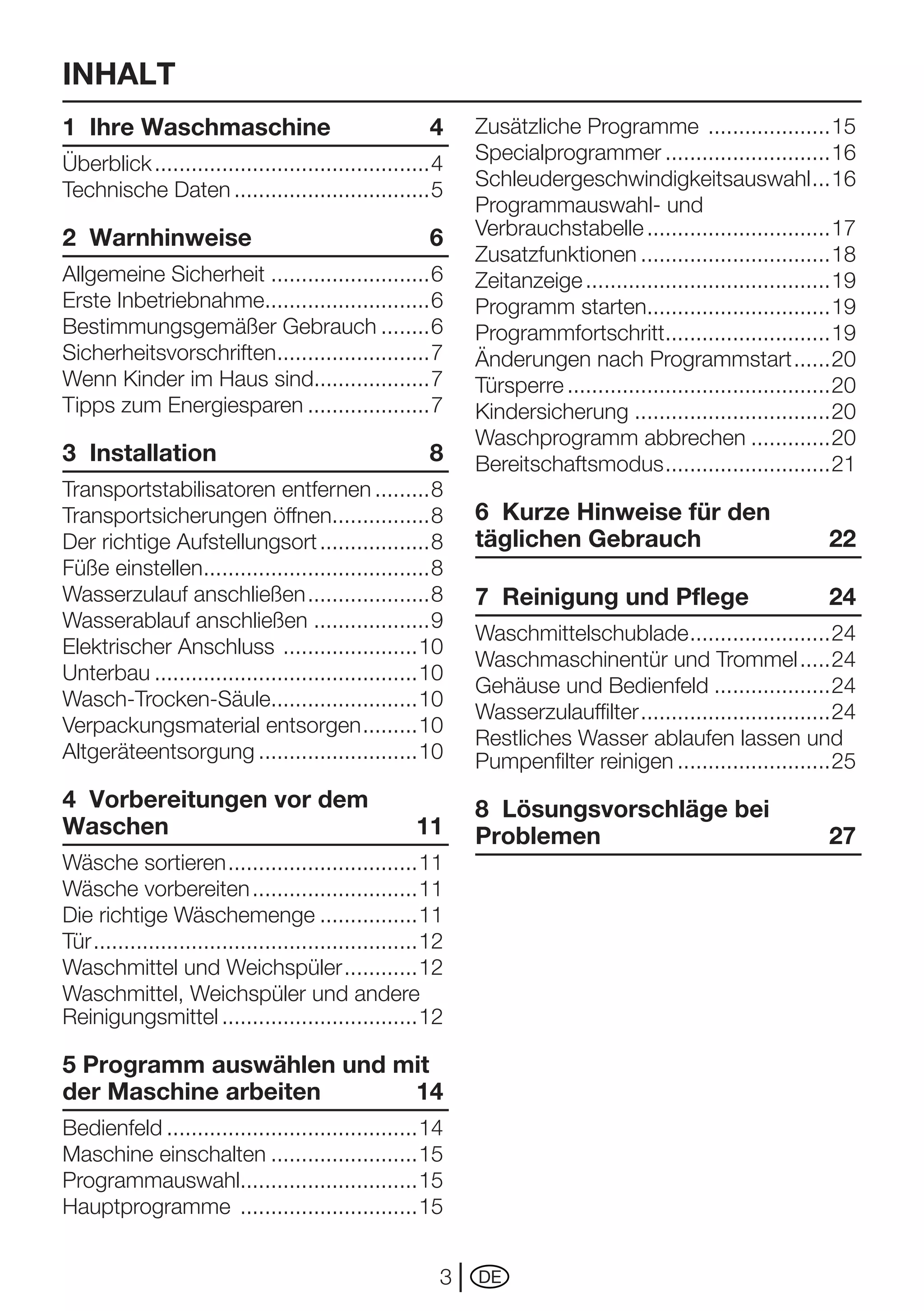 INHALT
1 Ihre Waschmaschine                                    4     Zusätzliche Programme ....................15
Überblick .............................................4      Specialprogrammer ...........................16
Technische Daten ................................5            Schleudergeschwindigkeitsauswahl ...16
                                                              Programmauswahl- und
2 Warnhinweise                                          6     Verbrauchstabelle ..............................17
                                                              Zusatzfunktionen ...............................18
Allgemeine Sicherheit ..........................6             Zeitanzeige ........................................19
Erste	Inbetriebnahme...........................6              Programm starten..............................19
Bestimmungsgemäßer Gebrauch ........6                         Programmfortschritt...........................19
Sicherheitsvorschriften.........................7             Änderungen nach Programmstart ......20
Wenn Kinder im Haus sind...................7                  Türsperre ...........................................20
Tipps	zum	Energiesparen ....................7                 Kindersicherung ................................20
                                                              Waschprogramm abbrechen .............20
3 Installation                                          8     Bereitschaftsmodus ...........................21
Transportstabilisatoren entfernen .........8
Transportsicherungen öffnen................8                  6 Kurze Hinweise für den
Der richtige Aufstellungsort ..................8              täglichen Gebrauch                                 22
Füße einstellen.....................................8
Wasserzulauf anschließen ....................8                7 Reinigung und Pflege                             24
Wasserablauf anschließen ...................9
                                                              Waschmittelschublade .......................24
Elektrischer	Anschluss	 ......................10
                                                              Waschmaschinentür und Trommel .....24
Unterbau ...........................................10
                                                              Gehäuse und Bedienfeld ...................24
Wasch-Trocken-Säule........................10
                                                              Wasserzulauffilter ...............................24
Verpackungsmaterial	entsorgen .........10
                                                              Restliches	Wasser	ablaufen	lassen	und	
Altgeräteentsorgung ..........................10              Pumpenfilter reinigen .........................25
4 Vorbereitungen vor dem                                      8 Lösungsvorschläge bei
Waschen                                               11      Problemen                                          27
Wäsche sortieren ...............................11
Wäsche vorbereiten ...........................11
Die richtige Wäschemenge ................11
Tür .....................................................12
Waschmittel und Weichspüler ............12
Waschmittel, Weichspüler und andere
Reinigungsmittel ................................12

5 Programm auswählen und mit
der Maschine arbeiten     14
Bedienfeld .........................................14
Maschine einschalten ........................15
Programmauswahl.............................15
Hauptprogramme .............................15


                                                          3   DE
 