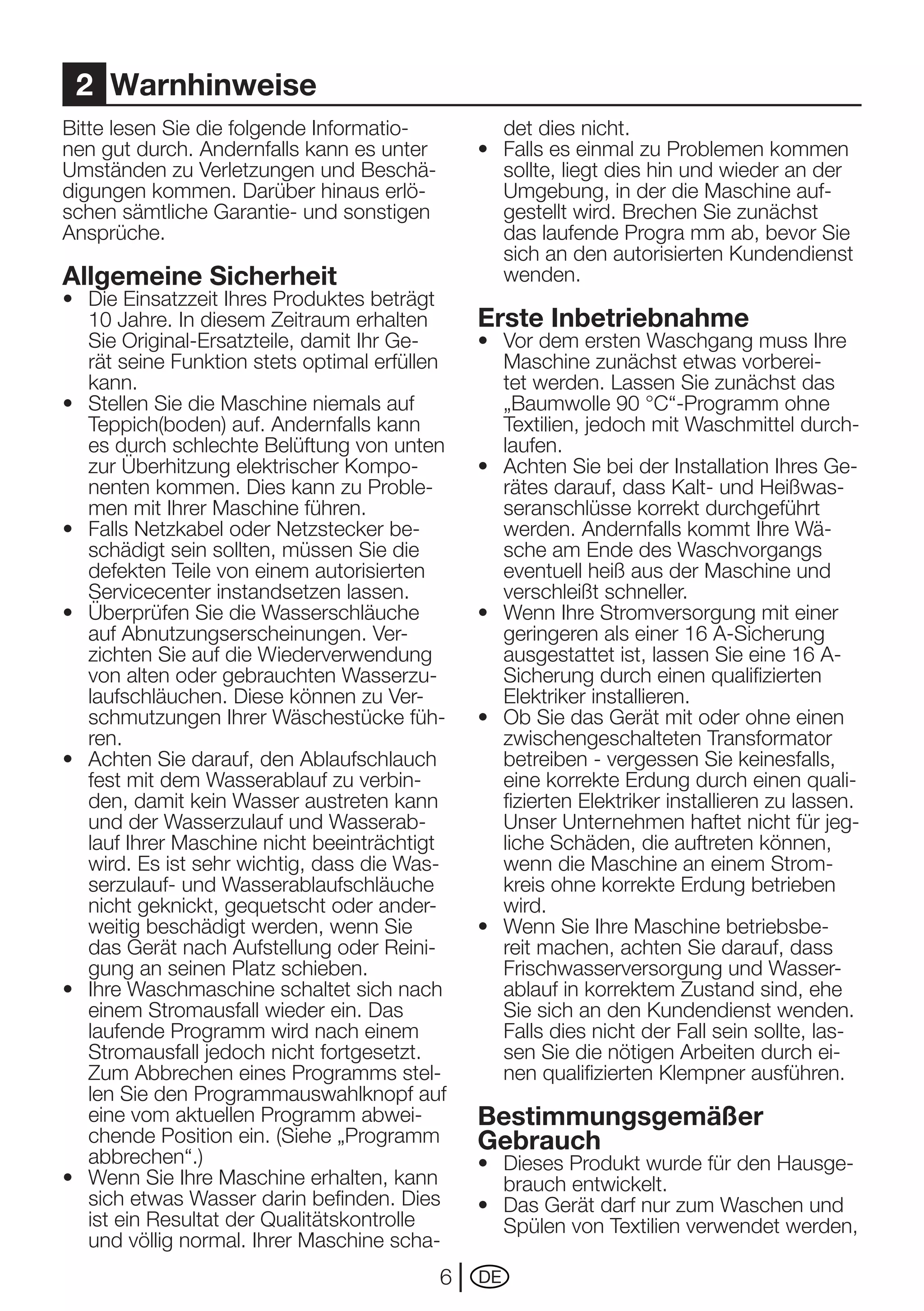 2 Warnhinweise
Bitte lesen Sie die folgende Informatio-          det dies nicht.
nen gut durch. Andernfalls kann es unter       •	 Falls	es	einmal	zu	Problemen	kommen	
Umständen	zu	Verletzungen	und	Beschä-             sollte, liegt dies hin und wieder an der
digungen kommen. Darüber hinaus erlö-             Umgebung, in der die Maschine auf-
schen sämtliche Garantie- und sonstigen           gestellt wird. Brechen Sie zunächst
Ansprüche.                                        das laufende Progra mm ab, bevor Sie
                                                  sich an den autorisierten Kundendienst
Allgemeine Sicherheit                             wenden.
•	 Die	Einsatzzeit	Ihres	Produktes	beträgt	
   10	Jahre.	In	diesem	Zeitraum	erhalten	      Erste Inbetriebnahme
   Sie	Original-Ersatzteile,	damit	Ihr	Ge-     •	 Vor	dem	ersten	Waschgang	muss	Ihre	
   rät seine Funktion stets optimal erfüllen      Maschine zunächst etwas vorberei-
   kann.                                          tet werden. Lassen Sie zunächst das
•	 Stellen	Sie	die	Maschine	niemals	auf	          „Baumwolle	90	°C“-Programm	ohne	
   Teppich(boden) auf. Andernfalls kann           Textilien,	jedoch	mit	Waschmittel	durch-
   es durch schlechte Belüftung von unten         laufen.
   zur Überhitzung elektrischer Kompo-         •	 Achten	Sie	bei	der	Installation	Ihres	Ge-
   nenten kommen. Dies kann zu Proble-            rätes darauf, dass Kalt- und Heißwas-
   men mit Ihrer Maschine führen.                 seranschlüsse korrekt durchgeführt
•	 Falls	Netzkabel	oder	Netzstecker	be-           werden. Andernfalls kommt Ihre Wä-
   schädigt sein sollten, müssen Sie die          sche	am	Ende	des	Waschvorgangs	
   defekten Teile von einem autorisierten         eventuell heiß aus der Maschine und
   Servicecenter instandsetzen lassen.            verschleißt schneller.
•	 Überprüfen	Sie	die	Wasserschläuche	         •	 Wenn	Ihre	Stromversorgung	mit	einer	
   auf	Abnutzungserscheinungen.	Ver-              geringeren	als	einer	16	A-Sicherung	
   zichten Sie auf die Wiederverwendung           ausgestattet	ist,	lassen	Sie	eine	16	A-
   von alten oder gebrauchten Wasserzu-           Sicherung durch einen qualifizierten
   laufschläuchen.	Diese	können	zu	Ver-           Elektriker	installieren.
   schmutzungen Ihrer Wäschestücke füh-        •	 Ob	Sie	das	Gerät	mit	oder	ohne	einen	
   ren.                                           zwischengeschalteten Transformator
•	 Achten	Sie	darauf,	den	Ablaufschlauch	         betreiben - vergessen Sie keinesfalls,
   fest mit dem Wasserablauf zu verbin-           eine	korrekte	Erdung	durch	einen	quali-
   den, damit kein Wasser austreten kann          fizierten	Elektriker	installieren	zu	lassen.	
   und der Wasserzulauf und Wasserab-             Unser	Unternehmen	haftet	nicht	für	jeg-
   lauf Ihrer Maschine nicht beeinträchtigt       liche Schäden, die auftreten können,
   wird.	Es	ist	sehr	wichtig,	dass	die	Was-       wenn die Maschine an einem Strom-
   serzulauf- und Wasserablaufschläuche           kreis	ohne	korrekte	Erdung	betrieben	
   nicht geknickt, gequetscht oder ander-         wird.
   weitig beschädigt werden, wenn Sie          •	 Wenn	Sie	Ihre	Maschine	betriebsbe-
   das	Gerät	nach	Aufstellung	oder	Reini-         reit machen, achten Sie darauf, dass
   gung an seinen Platz schieben.                 Frischwasserversorgung und Wasser-
•	 Ihre	Waschmaschine	schaltet	sich	nach	         ablauf in korrektem Zustand sind, ehe
   einem Stromausfall wieder ein. Das             Sie sich an den Kundendienst wenden.
   laufende Programm wird nach einem              Falls dies nicht der Fall sein sollte, las-
   Stromausfall	jedoch	nicht	fortgesetzt.	        sen Sie die nötigen Arbeiten durch ei-
   Zum Abbrechen eines Programms stel-            nen qualifizierten Klempner ausführen.
   len Sie den Programmauswahlknopf auf
   eine vom aktuellen Programm abwei-          Bestimmungsgemäßer
   chende Position ein. (Siehe „Programm       Gebrauch
   abbrechen“.)                                •	 Dieses	Produkt	wurde	für	den	Hausge-
•	 Wenn	Sie	Ihre	Maschine	erhalten,	kann	         brauch entwickelt.
   sich etwas Wasser darin befinden. Dies      •	 Das	Gerät	darf	nur	zum	Waschen	und	
   ist	ein	Resultat	der	Qualitätskontrolle	       Spülen von Textilien verwendet werden,
   und völlig normal. Ihrer Maschine scha-
                                           6   DE
 