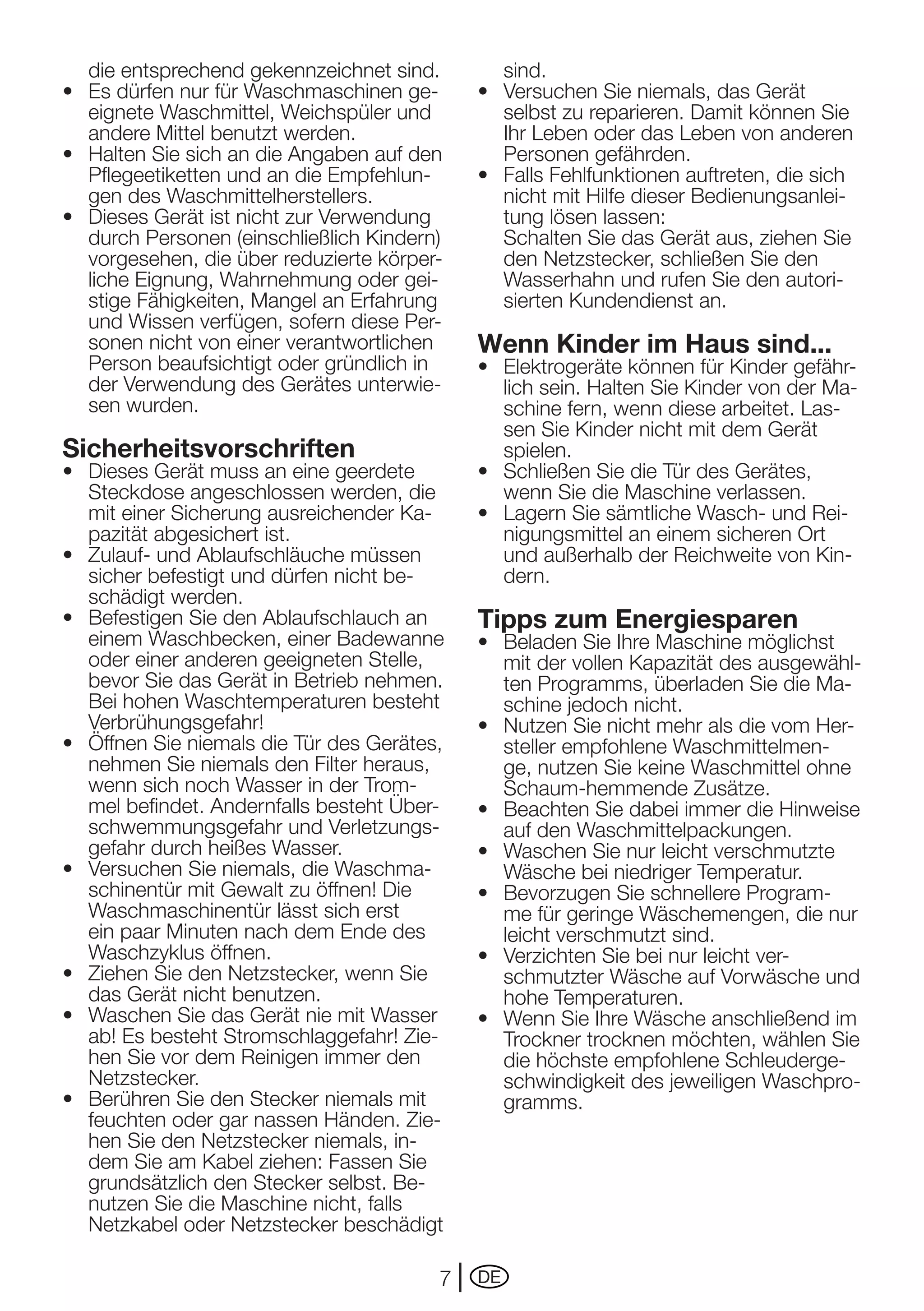 die entsprechend gekennzeichnet sind.         sind.
•	 Es	dürfen	nur	für	Waschmaschinen	ge-       •	 Versuchen	Sie	niemals,	das	Gerät	
   eignete Waschmittel, Weichspüler und          selbst zu reparieren. Damit können Sie
   andere Mittel benutzt werden.                 Ihr Leben oder das Leben von anderen
•	 Halten	Sie	sich	an	die	Angaben	auf	den	       Personen gefährden.
   Pflegeetiketten	und	an	die	Empfehlun-      •	 Falls	Fehlfunktionen	auftreten,	die	sich	
   gen des Waschmittelherstellers.               nicht mit Hilfe dieser Bedienungsanlei-
•	 Dieses	Gerät	ist	nicht	zur	Verwendung	        tung lösen lassen:
   durch Personen (einschließlich Kindern)       Schalten Sie das Gerät aus, ziehen Sie
   vorgesehen, die über reduzierte körper-       den Netzstecker, schließen Sie den
   liche	Eignung,	Wahrnehmung	oder	gei-          Wasserhahn und rufen Sie den autori-
   stige	Fähigkeiten,	Mangel	an	Erfahrung	       sierten Kundendienst an.
   und Wissen verfügen, sofern diese Per-
   sonen nicht von einer verantwortlichen     Wenn Kinder im Haus sind...
   Person beaufsichtigt oder gründlich in     •	 Elektrogeräte	können	für	Kinder	gefähr-
   der	Verwendung	des	Gerätes	unterwie-          lich sein. Halten Sie Kinder von der Ma-
   sen wurden.                                   schine fern, wenn diese arbeitet. Las-
                                                 sen Sie Kinder nicht mit dem Gerät
Sicherheitsvorschriften                          spielen.
•	 Dieses	Gerät	muss	an	eine	geerdete	        •	 Schließen	Sie	die	Tür	des	Gerätes,	
   Steckdose angeschlossen werden, die           wenn Sie die Maschine verlassen.
   mit einer Sicherung ausreichender Ka-      •	 Lagern	Sie	sämtliche	Wasch-	und	Rei-
   pazität abgesichert ist.                      nigungsmittel an einem sicheren Ort
•	 Zulauf-	und	Ablaufschläuche	müssen	           und	außerhalb	der	Reichweite	von	Kin-
   sicher befestigt und dürfen nicht be-         dern.
   schädigt werden.
•	 Befestigen	Sie	den	Ablaufschlauch	an	      Tipps zum Energiesparen
   einem Waschbecken, einer Badewanne         •	 Beladen	Sie	Ihre	Maschine	möglichst	
   oder einer anderen geeigneten Stelle,         mit der vollen Kapazität des ausgewähl-
   bevor Sie das Gerät in Betrieb nehmen.        ten Programms, überladen Sie die Ma-
   Bei hohen Waschtemperaturen besteht           schine	jedoch	nicht.
   Verbrühungsgefahr!                         •	 Nutzen	Sie	nicht	mehr	als	die	vom	Her-
•	 Öffnen	Sie	niemals	die	Tür	des	Gerätes,	      steller empfohlene Waschmittelmen-
   nehmen Sie niemals den Filter heraus,         ge, nutzen Sie keine Waschmittel ohne
   wenn sich noch Wasser in der Trom-            Schaum-hemmende Zusätze.
   mel befindet. Andernfalls besteht Über-    •	 Beachten	Sie	dabei	immer	die	Hinweise	
   schwemmungsgefahr	und	Verletzungs-            auf den Waschmittelpackungen.
   gefahr durch heißes Wasser.                •	 Waschen	Sie	nur	leicht	verschmutzte	
•	 Versuchen	Sie	niemals,	die	Waschma-           Wäsche bei niedriger Temperatur.
   schinentür	mit	Gewalt	zu	öffnen!	Die	      •	 Bevorzugen	Sie	schnellere	Program-
   Waschmaschinentür lässt sich erst             me für geringe Wäschemengen, die nur
   ein	paar	Minuten	nach	dem	Ende	des	           leicht verschmutzt sind.
   Waschzyklus öffnen.                        •	 Verzichten	Sie	bei	nur	leicht	ver-
•	 Ziehen	Sie	den	Netzstecker,	wenn	Sie	         schmutzter	Wäsche	auf	Vorwäsche	und	
   das Gerät nicht benutzen.                     hohe Temperaturen.
•	 Waschen	Sie	das	Gerät	nie	mit	Wasser	      •	 Wenn	Sie	Ihre	Wäsche	anschließend	im	
   ab!	Es	besteht	Stromschlaggefahr!	Zie-        Trockner trocknen möchten, wählen Sie
   hen	Sie	vor	dem	Reinigen	immer	den	           die höchste empfohlene Schleuderge-
   Netzstecker.                                  schwindigkeit	des	jeweiligen	Waschpro-
•	 Berühren	Sie	den	Stecker	niemals	mit	         gramms.
   feuchten oder gar nassen Händen. Zie-
   hen Sie den Netzstecker niemals, in-
   dem Sie am Kabel ziehen: Fassen Sie
   grundsätzlich den Stecker selbst. Be-
   nutzen Sie die Maschine nicht, falls
   Netzkabel oder Netzstecker beschädigt

                                          7   DE
 