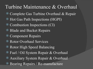 Turbine Maintenance & Overhaul Complete Gas Turbine Overhaul & Repair  Hot Gas Path Inspections (HGPI) Combustion Inspections (CI) Blade and Bucket Repairs  Component Repairs  Rotor Overhaul Services  Rotor High Speed Balancing  Fuel / Oil System Repair & Overhaul  Auxiliary System Repair & Overhaul Bearing Repairs / Re-manufacture 