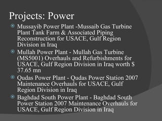 Projects: Power Mussayib Power Plant -Mussaib Gas Turbine Plant Tank Farm & Associated Piping Reconstruction for USACE, Gulf Region Division in Iraq Mullah Power Plant - Mullah Gas Turbine  (MS5001) Overhauls and Refurbishments for USACE, Gulf Region Division in Iraq worth $ 37.65 mn Qudas Power Plant - Qudas Power Station 2007 Maintenance Overhauls for USACE, Gulf Region Division in Iraq Baghdad South Power Plant - Baghdad South Power Station 2007 Maintenance Overhauls for USACE, Gulf Region Division in Iraq 