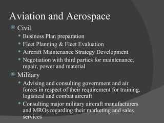 Aviation and Aerospace Civil Business Plan preparation Fleet Planning & Fleet Evaluation Aircraft Maintenance Strategy Development Negotiation with third parties for maintenance, repair, power and material Military Advising and consulting government and air forces in respect of their requirement for training, logistical and combat aircraft Consulting major military aircraft manufacturers and MROs regarding their marketing and sales services 