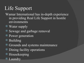 Life Support Wamar International has in-depth experience in providing Real Life Support in hostile environments Water supply Sewage and garbage removal Power generation Building Grounds and systems maintenance Dining facility operations Housekeeping Laundry 