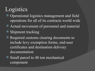 Logistics Operational logistics management and field operations for all of its contracts world wide Actual movement of personnel and material Shipment tracking Required customs clearing documents to include levy exemption forms, end-user certificates and destination delivery documentation Small parcel to 40 ton mechanical component 