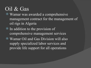 Oil & Gas Wamar was awarded a comprehensive management contract for the management of oil rigs in Algeria In addition to the provision of comprehensive management services Wamar Oil and Gas Division will also supply specialized labor services and provide life support for all operations 