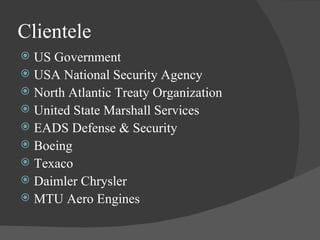 Clientele  US Government USA National Security Agency North Atlantic Treaty Organization United State Marshall Services EADS Defense & Security Boeing Texaco Daimler Chrysler MTU Aero Engines 